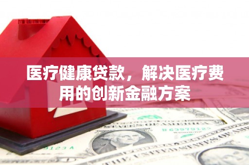 满州医疗健康贷款，解决医疗费用的创新金融方案