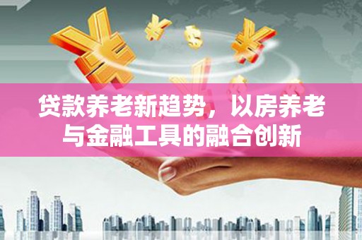 满州贷款养老新趋势，以房养老与金融工具的融合创新
